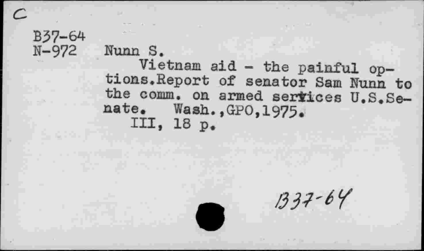 ﻿a
B37-&4 N-972	Nunn S. Vietnam aid - the painful options. Report of senator Sam Nunn to the comm, on armed services U.S.Senate. Wash.,GPO,1975. Ill, 18 p.